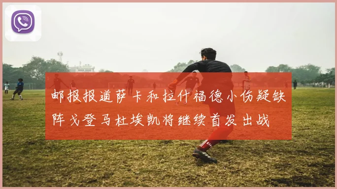 邮报报道萨卡和拉什福德小伤疑缺阵戈登马杜埃凯将继续首发出战