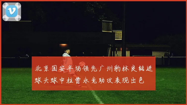 北京国安半场领先广州豹林良铭进球头球中柱曹永竞助攻表现出色