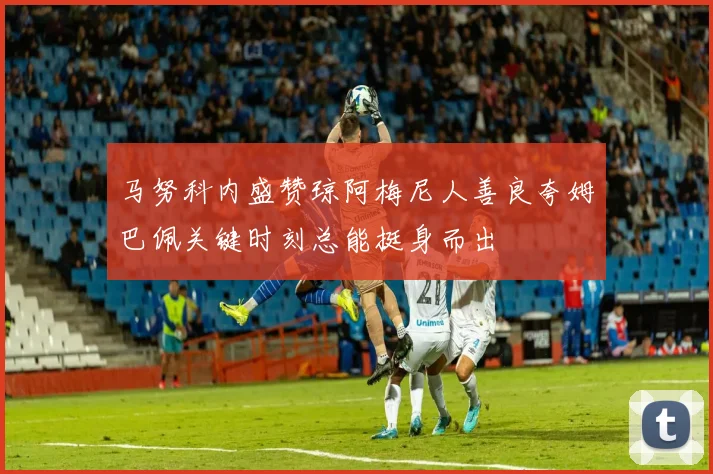 马努科内盛赞琼阿梅尼人善良夸姆巴佩关键时刻总能挺身而出