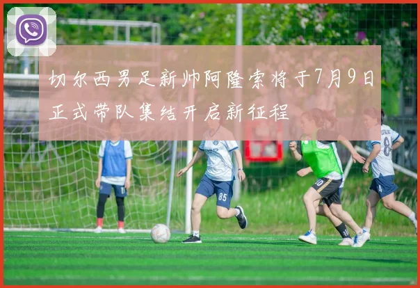 切尔西男足新帅阿隆索将于7月9日正式带队集结开启新征程
