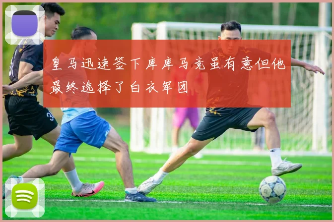皇马迅速签下库库马竞虽有意但他最终选择了白衣军团