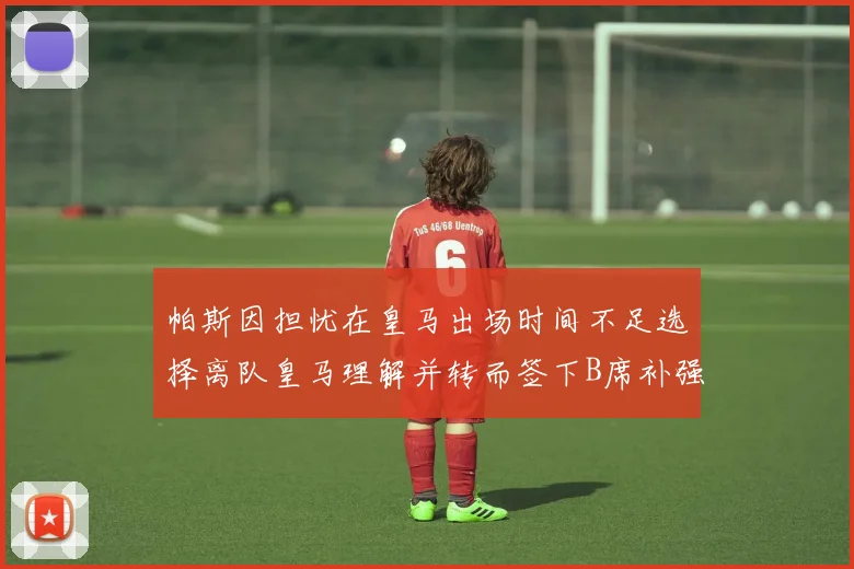 帕斯因担忧在皇马出场时间不足选择离队皇马理解并转而签下B席补强阵容