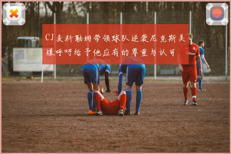 CJ麦科勒姆带领球队逆袭尼克斯美媒呼吁给予他应有的尊重与认可