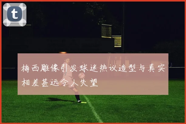 梅西雕像引发球迷热议造型与真实相差甚远令人失望